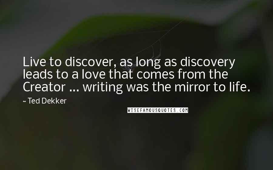 Ted Dekker Quotes: Live to discover, as long as discovery leads to a love that comes from the Creator ... writing was the mirror to life.