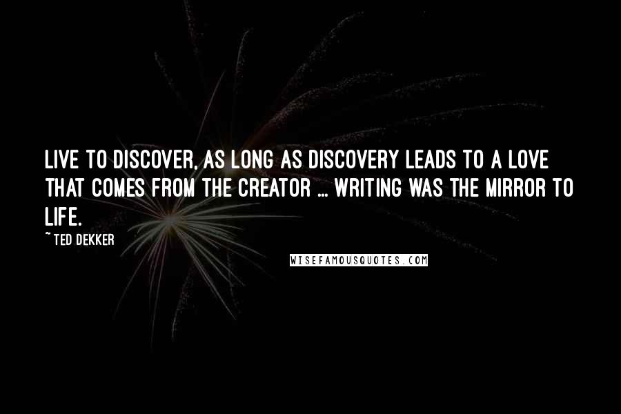 Ted Dekker Quotes: Live to discover, as long as discovery leads to a love that comes from the Creator ... writing was the mirror to life.