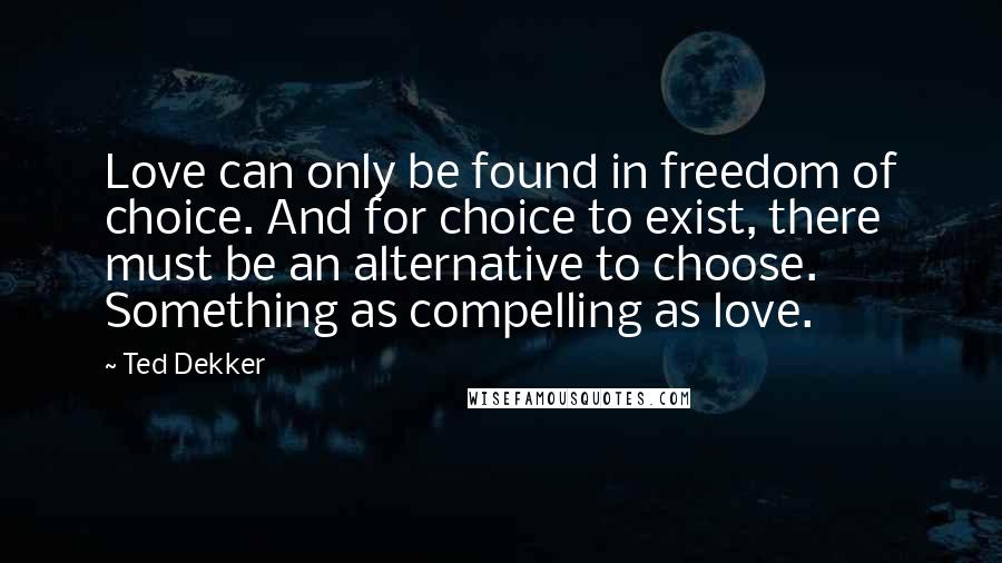 Ted Dekker Quotes: Love can only be found in freedom of choice. And for choice to exist, there must be an alternative to choose. Something as compelling as love.