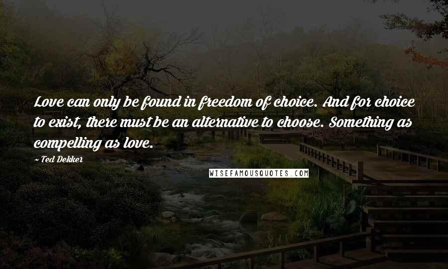 Ted Dekker Quotes: Love can only be found in freedom of choice. And for choice to exist, there must be an alternative to choose. Something as compelling as love.