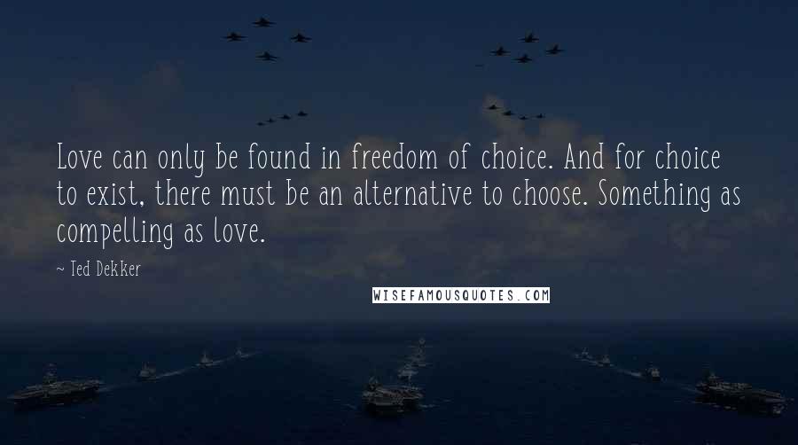 Ted Dekker Quotes: Love can only be found in freedom of choice. And for choice to exist, there must be an alternative to choose. Something as compelling as love.