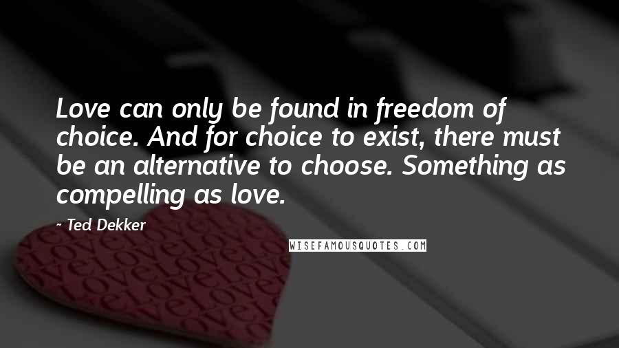 Ted Dekker Quotes: Love can only be found in freedom of choice. And for choice to exist, there must be an alternative to choose. Something as compelling as love.