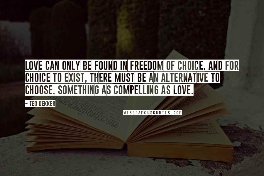 Ted Dekker Quotes: Love can only be found in freedom of choice. And for choice to exist, there must be an alternative to choose. Something as compelling as love.