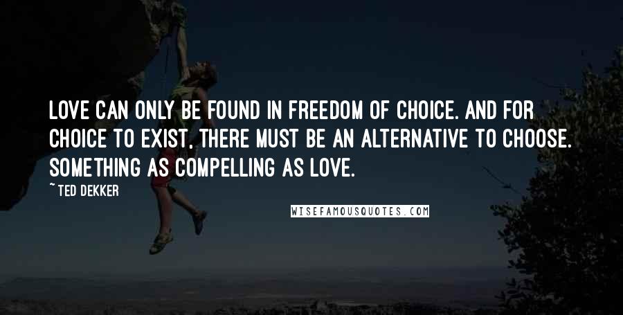 Ted Dekker Quotes: Love can only be found in freedom of choice. And for choice to exist, there must be an alternative to choose. Something as compelling as love.