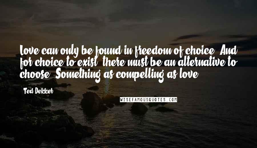 Ted Dekker Quotes: Love can only be found in freedom of choice. And for choice to exist, there must be an alternative to choose. Something as compelling as love.