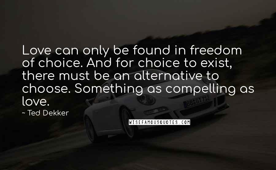 Ted Dekker Quotes: Love can only be found in freedom of choice. And for choice to exist, there must be an alternative to choose. Something as compelling as love.