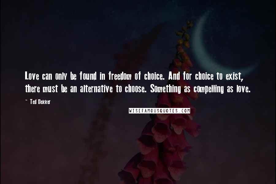 Ted Dekker Quotes: Love can only be found in freedom of choice. And for choice to exist, there must be an alternative to choose. Something as compelling as love.