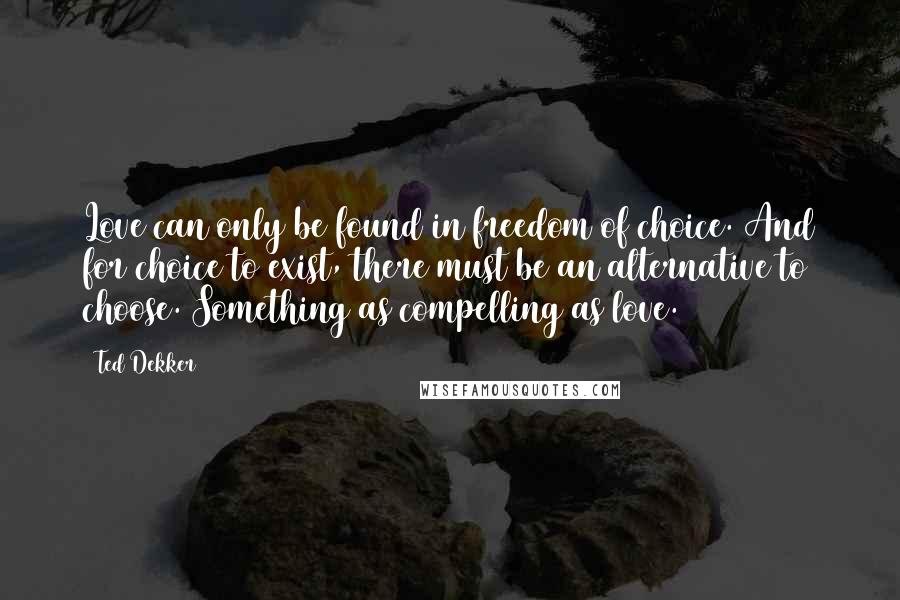 Ted Dekker Quotes: Love can only be found in freedom of choice. And for choice to exist, there must be an alternative to choose. Something as compelling as love.