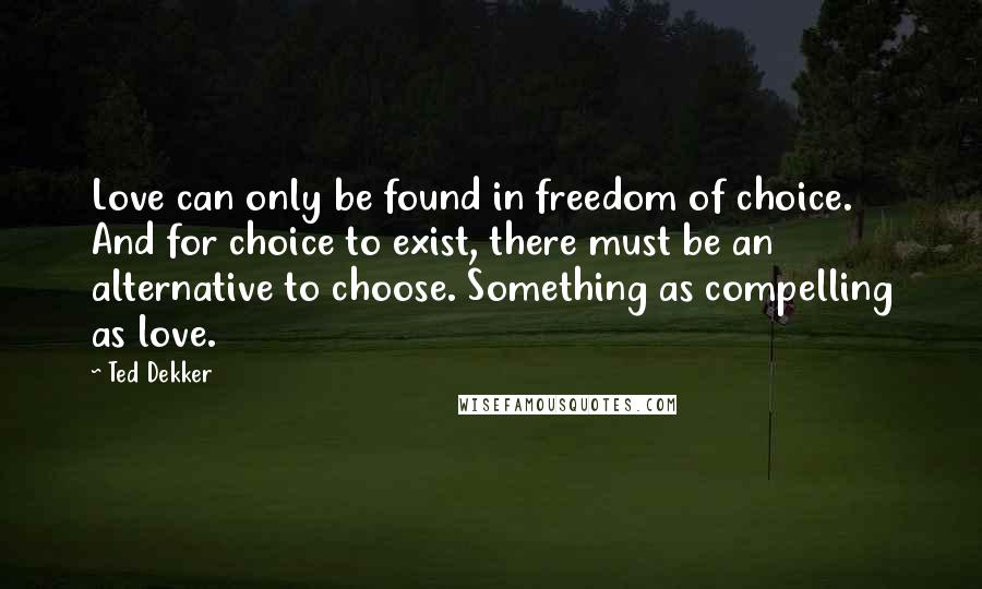 Ted Dekker Quotes: Love can only be found in freedom of choice. And for choice to exist, there must be an alternative to choose. Something as compelling as love.