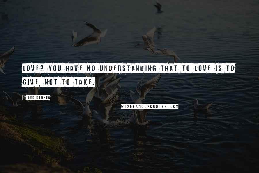 Ted Dekker Quotes: Love? You have no understanding that to love is to give, not to take.