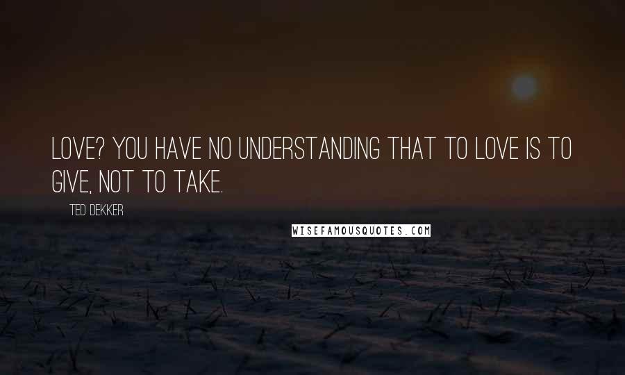 Ted Dekker Quotes: Love? You have no understanding that to love is to give, not to take.
