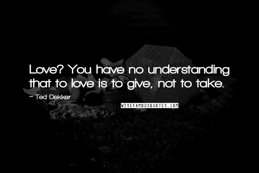 Ted Dekker Quotes: Love? You have no understanding that to love is to give, not to take.