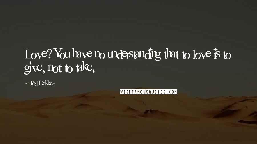 Ted Dekker Quotes: Love? You have no understanding that to love is to give, not to take.