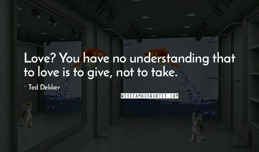Ted Dekker Quotes: Love? You have no understanding that to love is to give, not to take.