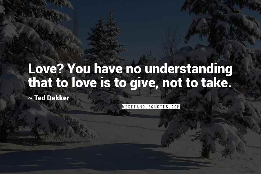 Ted Dekker Quotes: Love? You have no understanding that to love is to give, not to take.