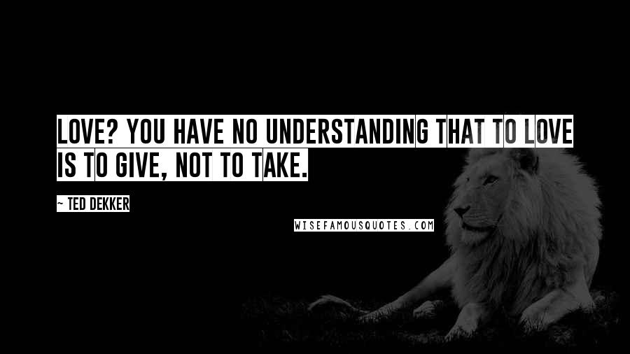 Ted Dekker Quotes: Love? You have no understanding that to love is to give, not to take.