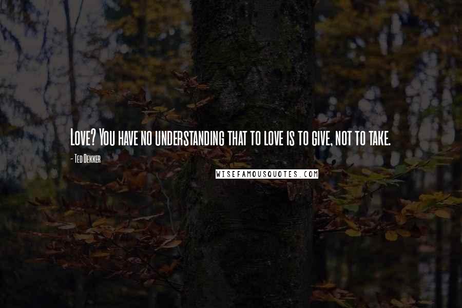 Ted Dekker Quotes: Love? You have no understanding that to love is to give, not to take.