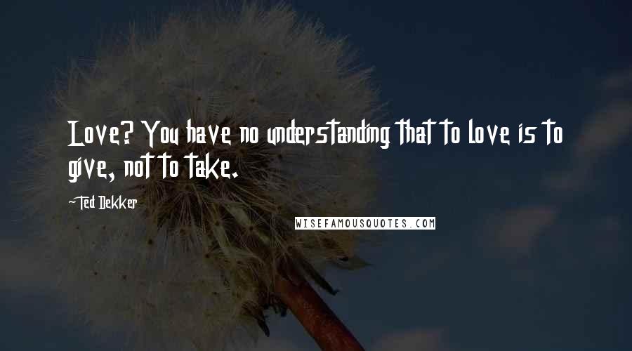 Ted Dekker Quotes: Love? You have no understanding that to love is to give, not to take.