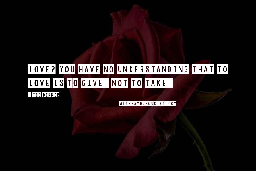 Ted Dekker Quotes: Love? You have no understanding that to love is to give, not to take.