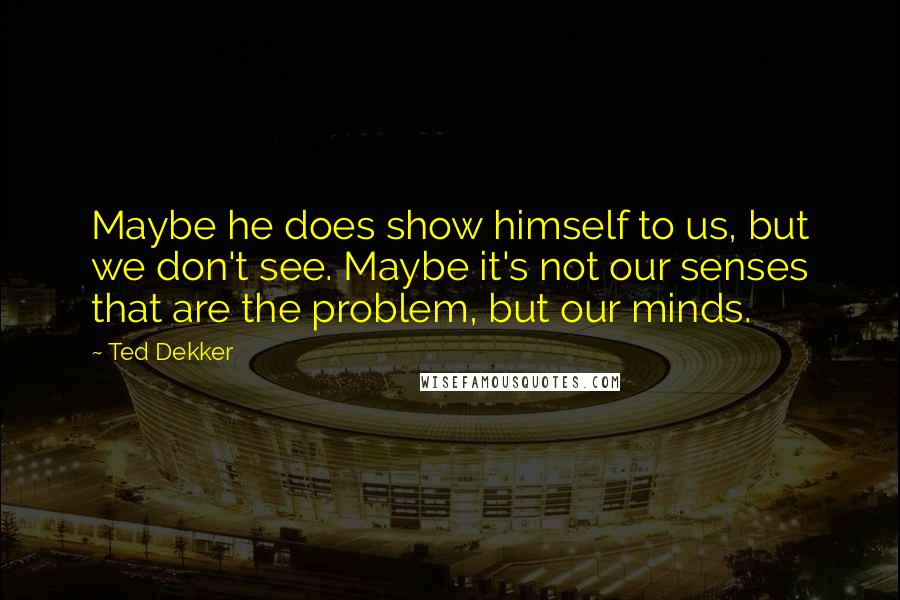 Ted Dekker Quotes: Maybe he does show himself to us, but we don't see. Maybe it's not our senses that are the problem, but our minds.