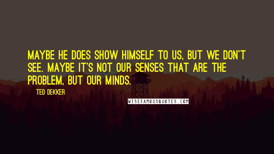 Ted Dekker Quotes: Maybe he does show himself to us, but we don't see. Maybe it's not our senses that are the problem, but our minds.