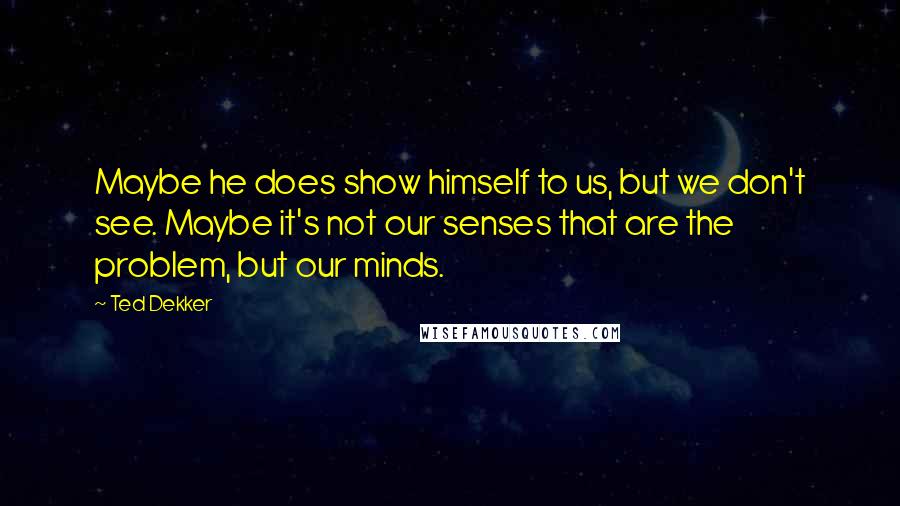 Ted Dekker Quotes: Maybe he does show himself to us, but we don't see. Maybe it's not our senses that are the problem, but our minds.