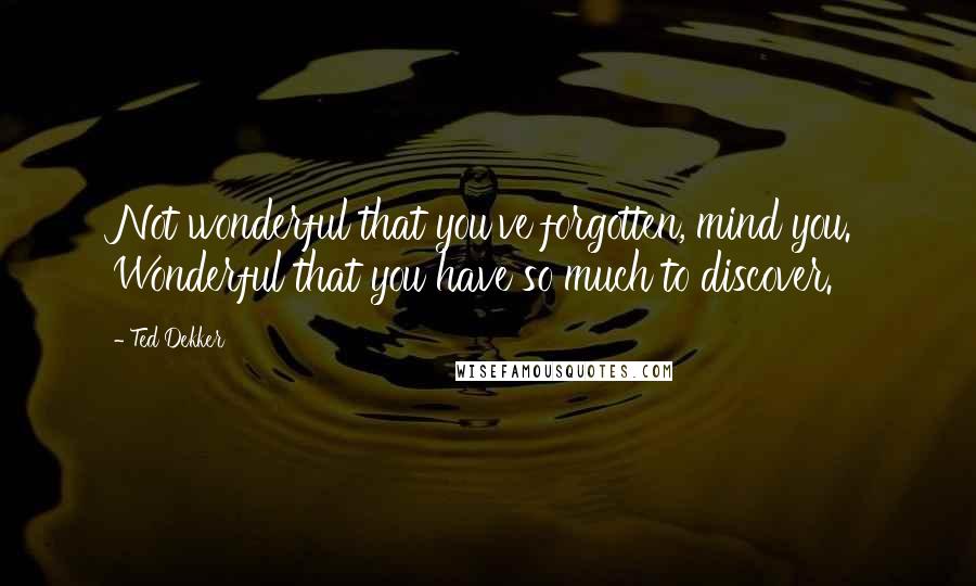 Ted Dekker Quotes: Not wonderful that you've forgotten, mind you. Wonderful that you have so much to discover.
