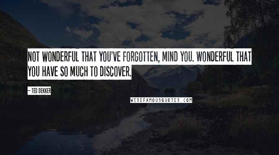 Ted Dekker Quotes: Not wonderful that you've forgotten, mind you. Wonderful that you have so much to discover.