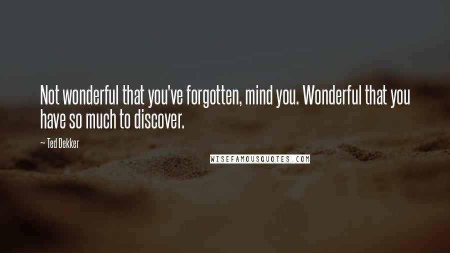 Ted Dekker Quotes: Not wonderful that you've forgotten, mind you. Wonderful that you have so much to discover.