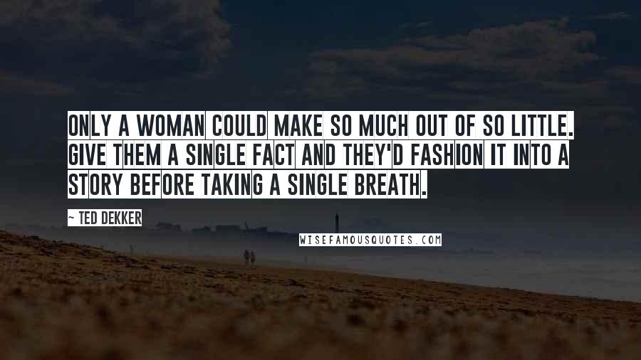Ted Dekker Quotes: Only a woman could make so much out of so little. Give them a single fact and they'd fashion it into a story before taking a single breath.