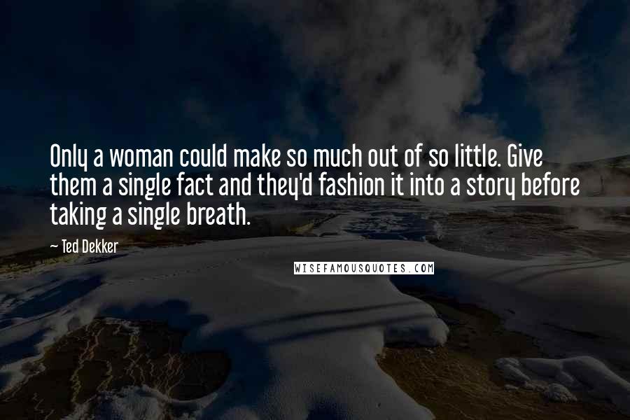 Ted Dekker Quotes: Only a woman could make so much out of so little. Give them a single fact and they'd fashion it into a story before taking a single breath.