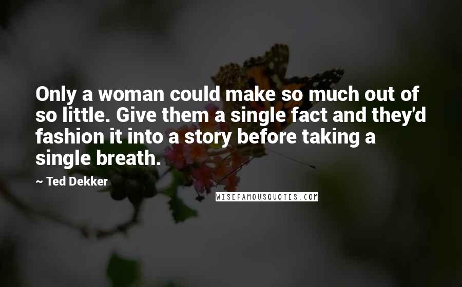 Ted Dekker Quotes: Only a woman could make so much out of so little. Give them a single fact and they'd fashion it into a story before taking a single breath.
