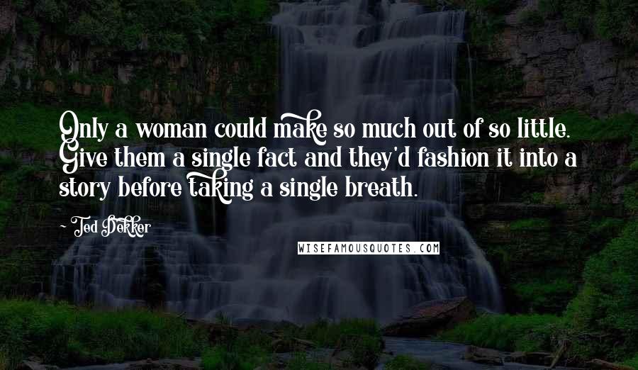 Ted Dekker Quotes: Only a woman could make so much out of so little. Give them a single fact and they'd fashion it into a story before taking a single breath.