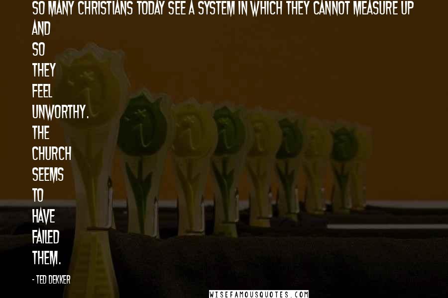 Ted Dekker Quotes: So many Christians today see a system in which they cannot measure up and so they feel unworthy. The church seems to have failed them.