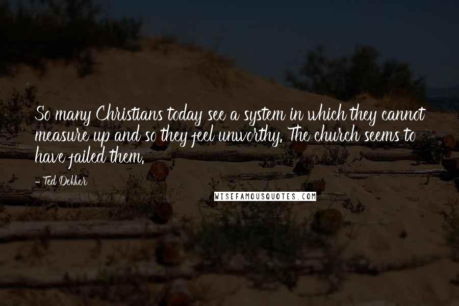 Ted Dekker Quotes: So many Christians today see a system in which they cannot measure up and so they feel unworthy. The church seems to have failed them.