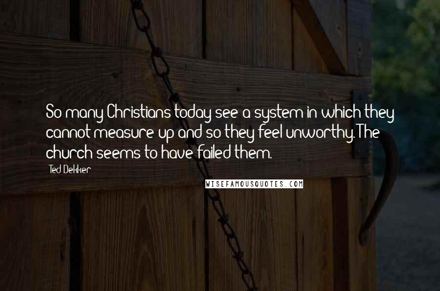 Ted Dekker Quotes: So many Christians today see a system in which they cannot measure up and so they feel unworthy. The church seems to have failed them.