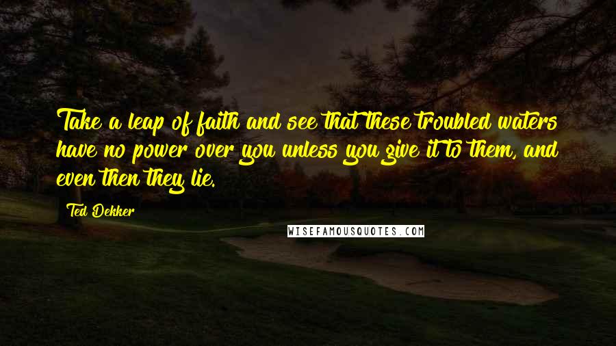 Ted Dekker Quotes: Take a leap of faith and see that these troubled waters have no power over you unless you give it to them, and even then they lie.