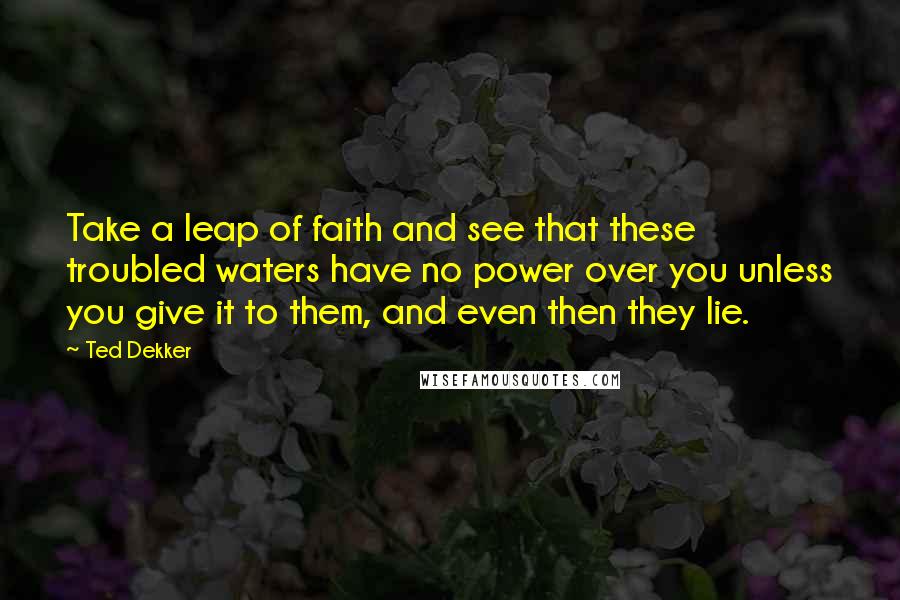 Ted Dekker Quotes: Take a leap of faith and see that these troubled waters have no power over you unless you give it to them, and even then they lie.