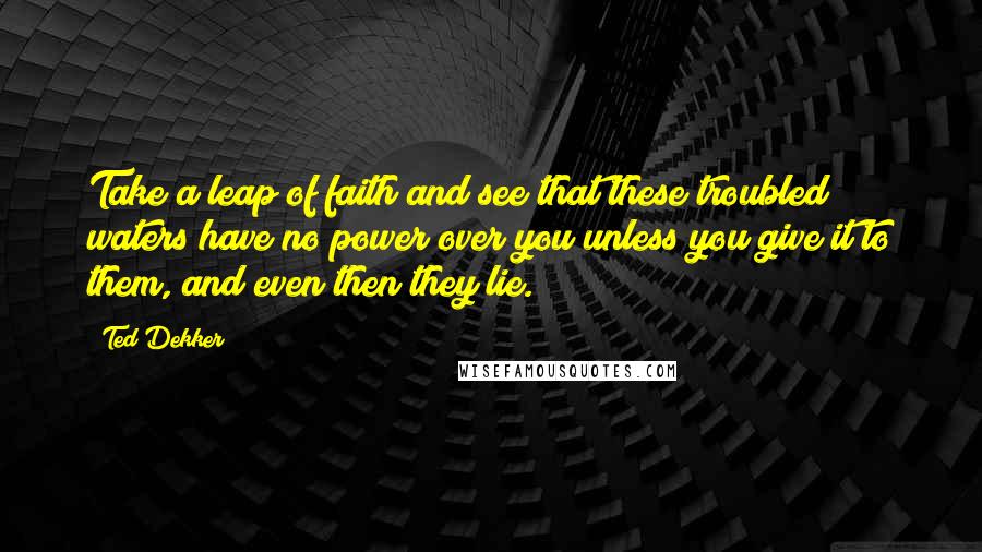 Ted Dekker Quotes: Take a leap of faith and see that these troubled waters have no power over you unless you give it to them, and even then they lie.