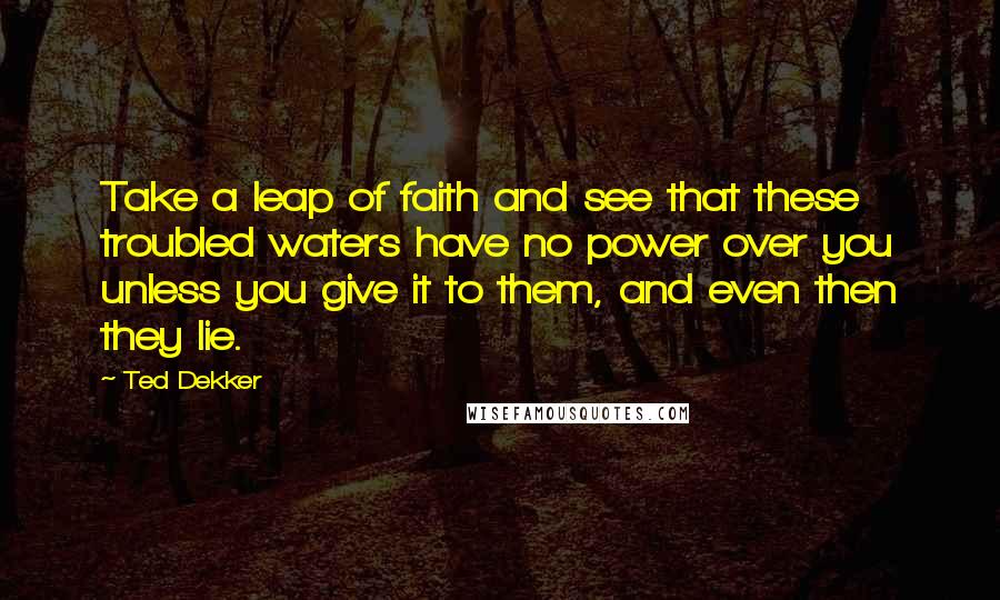 Ted Dekker Quotes: Take a leap of faith and see that these troubled waters have no power over you unless you give it to them, and even then they lie.