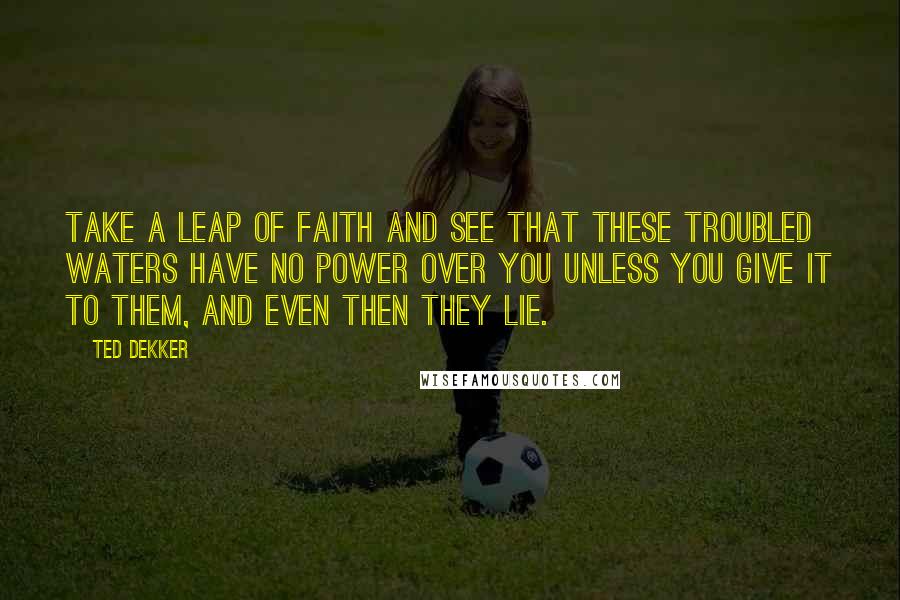 Ted Dekker Quotes: Take a leap of faith and see that these troubled waters have no power over you unless you give it to them, and even then they lie.