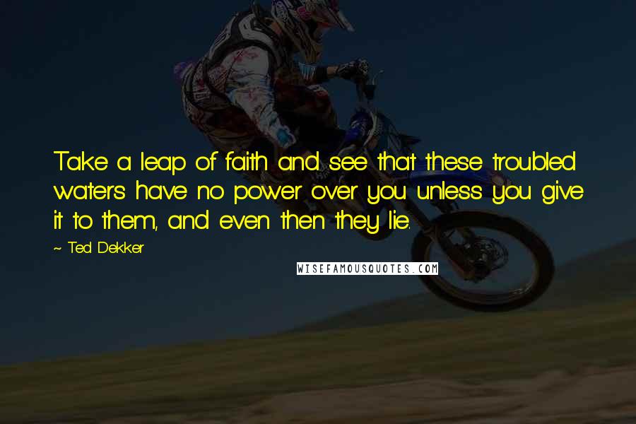 Ted Dekker Quotes: Take a leap of faith and see that these troubled waters have no power over you unless you give it to them, and even then they lie.