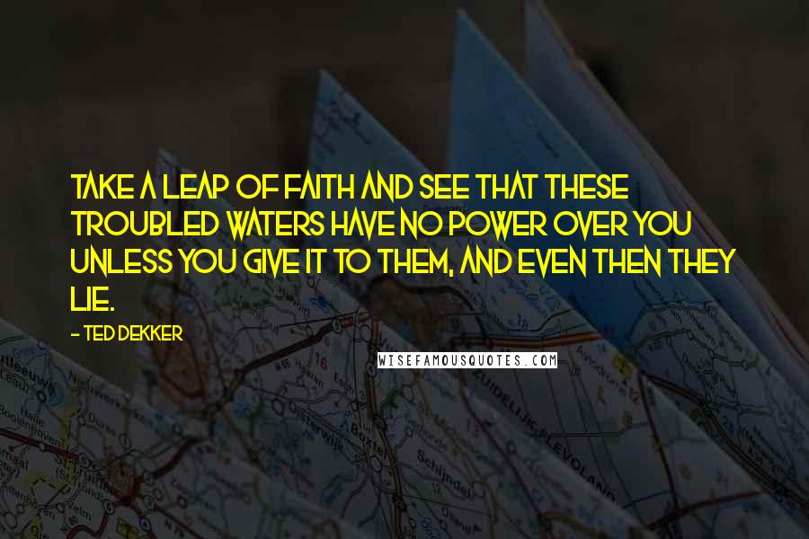 Ted Dekker Quotes: Take a leap of faith and see that these troubled waters have no power over you unless you give it to them, and even then they lie.