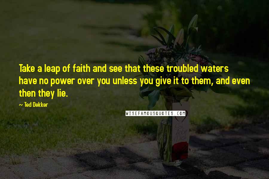 Ted Dekker Quotes: Take a leap of faith and see that these troubled waters have no power over you unless you give it to them, and even then they lie.