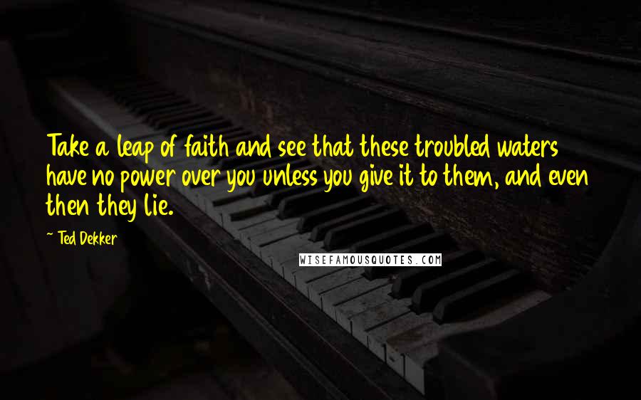 Ted Dekker Quotes: Take a leap of faith and see that these troubled waters have no power over you unless you give it to them, and even then they lie.