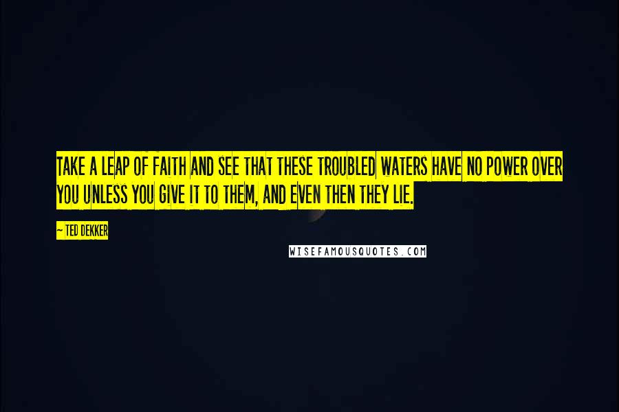 Ted Dekker Quotes: Take a leap of faith and see that these troubled waters have no power over you unless you give it to them, and even then they lie.