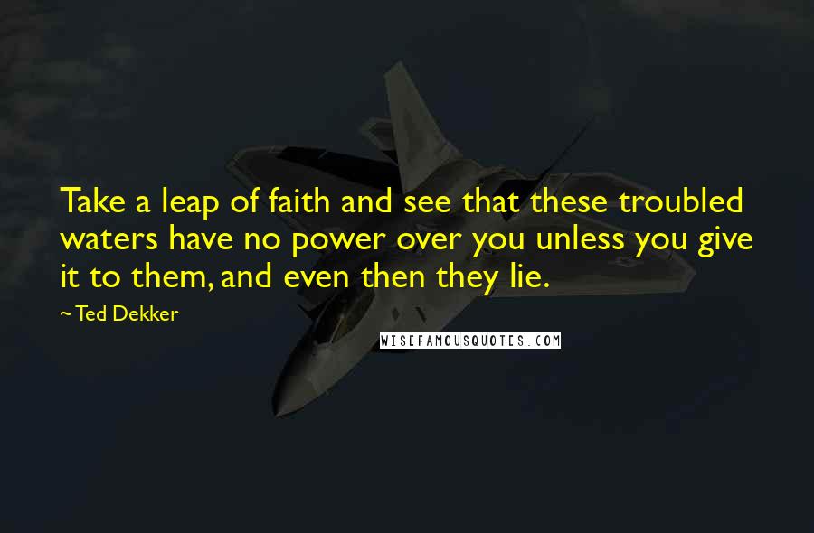 Ted Dekker Quotes: Take a leap of faith and see that these troubled waters have no power over you unless you give it to them, and even then they lie.