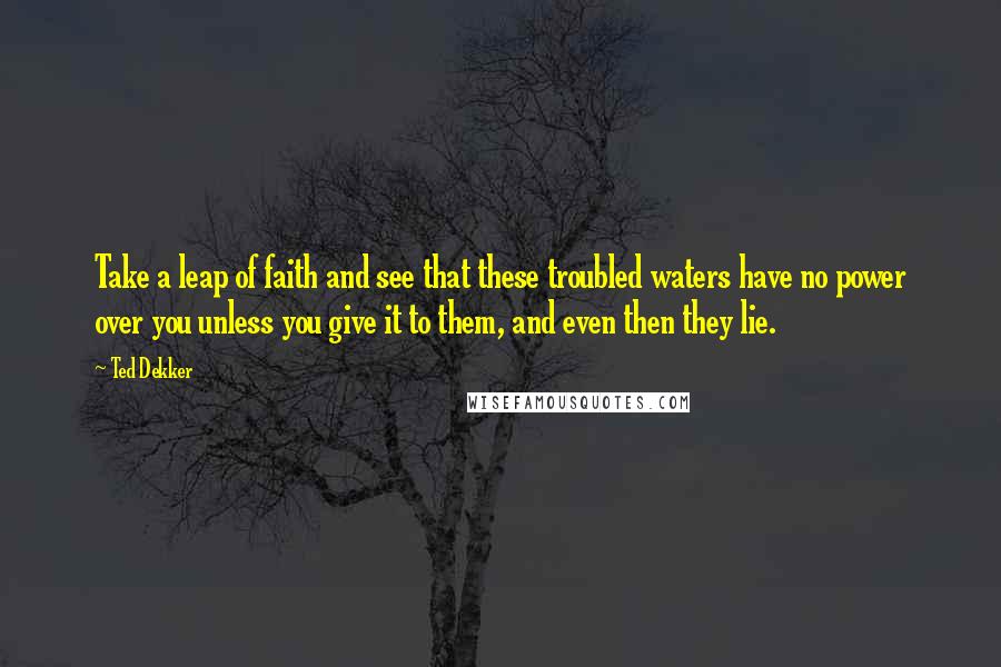 Ted Dekker Quotes: Take a leap of faith and see that these troubled waters have no power over you unless you give it to them, and even then they lie.