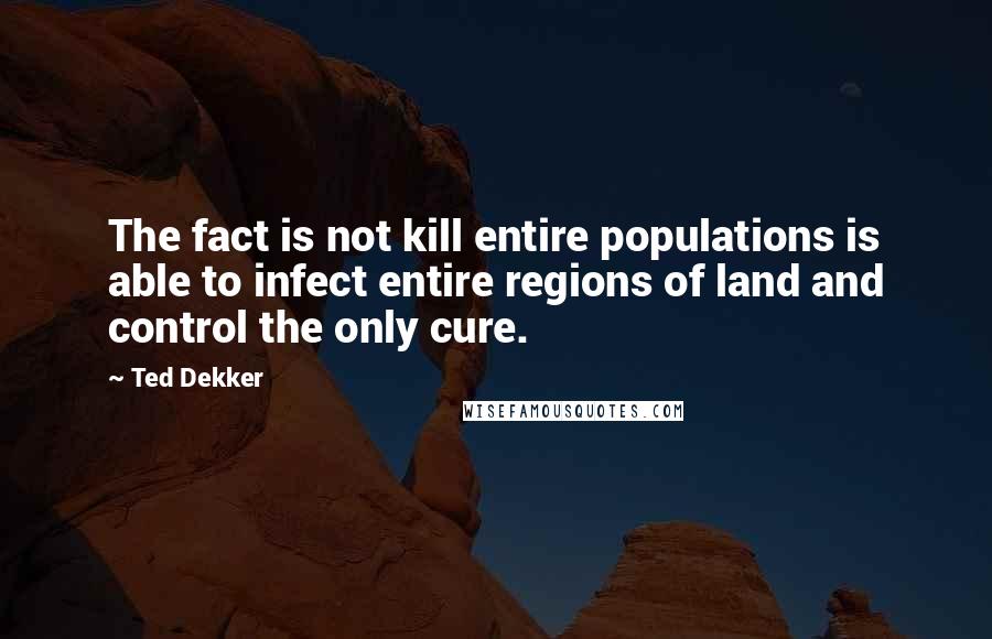 Ted Dekker Quotes: The fact is not kill entire populations is able to infect entire regions of land and control the only cure.