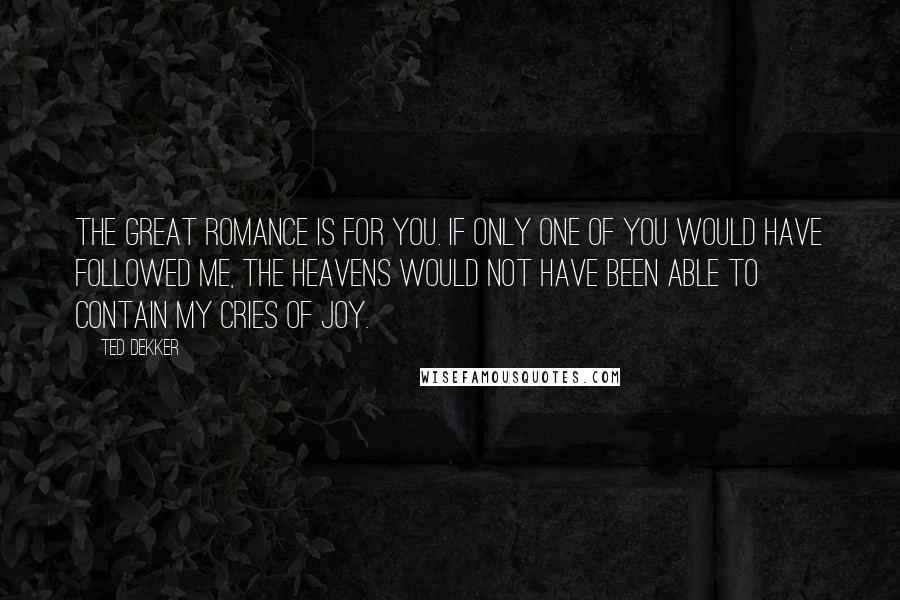 Ted Dekker Quotes: The Great Romance is for you. If only one of you would have followed me, the heavens would not have been able to contain my cries of joy.